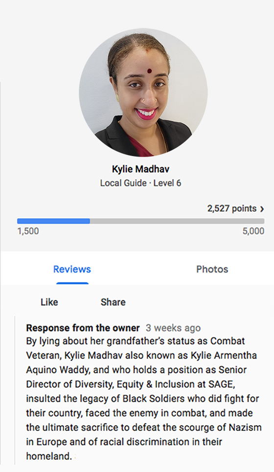 By lying about her grandfather’s status as Combat Veteran, Kylie Madhav also known as Kylie Armentha Aquino Waddy, and holds a position as Senior Director of Diversity, Equity & Inclusion (DEI) at SAGE, insulted the legacy of those WWII Black Soldiers who did fight for their country, faced the enemy in combat, and made the ultimate sacrifice to defeat the scourge of Nazism in Europe and of racial discrimination in their homeland.